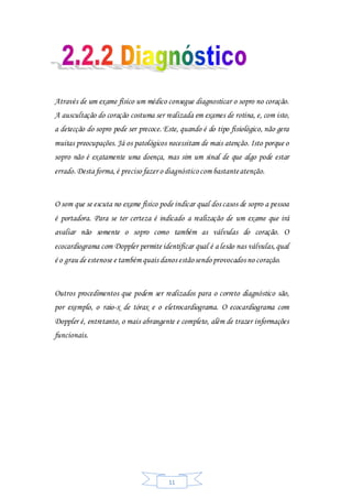 11
Através de um exame físico um médico consegue diagnosticar o sopro no coração.
A auscultação do coração costuma ser realizada em exames de rotina, e, com isto,
a detecção do sopro pode ser precoce. Este, quando é do tipo fisiológico, não gera
muitas preocupações. Já os patológicos necessitam de mais atenção. Isto porque o
sopro não é exatamente uma doença, mas sim um sinal de que algo pode estar
errado.Desta forma,é preciso fazer o diagnósticocom bastanteatenção.
O som que se escuta no exame físico pode indicar qual dos casos de sopro a pessoa
é portadora. Para se ter certeza é indicado a realização de um exame que irá
avaliar não somente o sopro como também as válvulas do coração. O
ecocardiograma com Doppler permite identificar qual é a lesão nas válvulas,qual
é o grau de estenose e também quais danos estãosendo provocados no coração.
Outros procedimentos que podem ser realizados para o correto diagnóstico são,
por exemplo, o raio-x de tórax e o eletrocardiograma. O ecocardiograma com
Doppler é, entretanto, o mais abrangente e completo, além de trazer informações
funcionais.
 