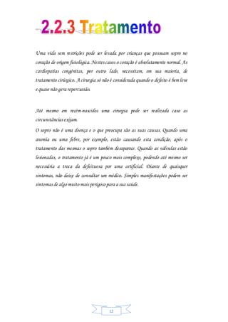 12
Uma vida sem restrições pode ser levada por crianças que possuam sopro no
coração de origem fisiológica. Nestes casos o coração é absolutamente normal. As
cardiopatias congénitas, por outro lado, necessitam, em sua maioria, de
tratamento cirúrgico. A cirurgia só não é considerada quando o defeito é bem leve
e quase não gera repercussão.
Até mesmo em recém-nascidos uma cirurgia pode ser realizada caso as
circunstâncias exijam.
O sopro não é uma doença e o que preocupa são as suas causas. Quando uma
anemia ou uma febre, por exemplo, estão causando esta condição, após o
tratamento das mesmas o sopro também desaparece. Quando as válvulas estão
lesionadas, o tratamento já é um pouco mais complexo, podendo até mesmo ser
necessária a troca da defeituosa por uma artificial. Diante de quaisquer
sintomas, não deixe de consultar um médico. Simples manifestações podem ser
sintomas de algo muito mais perigosopara a sua saúde.
 