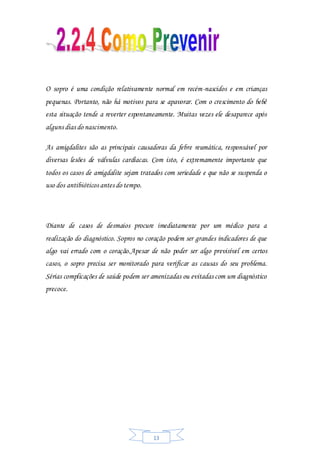 13
O sopro é uma condição relativamente normal em recém-nascidos e em crianças
pequenas. Portanto, não há motivos para se apavorar. Com o crescimento do bebê
esta situação tende a reverter espontaneamente. Muitas vezes ele desaparece após
alguns dias do nascimento.
As amigdalites são as principais causadoras da febre reumática, responsável por
diversas lesões de válvulas cardíacas. Com isto, é extremamente importante que
todos os casos de amigdalite sejam tratados com seriedade e que não se suspenda o
uso dos antibióticos antes do tempo.
Diante de casos de desmaios procure imediatamente por um médico para a
realização do diagnóstico. Sopros no coração podem ser grandes indicadores de que
algo vai errado com o coração.Apesar de não poder ser algo previsível em certos
casos, o sopro precisa ser monitorado para verificar as causas do seu problema.
Sérias complicações de saúde podem ser amenizadas ou evitadas com um diagnóstico
precoce.
 