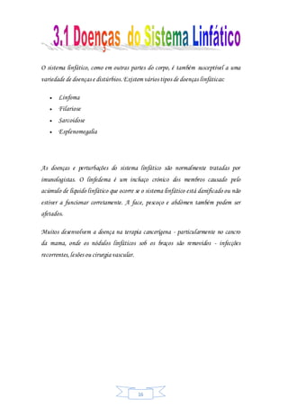 16
O sistema linfático, como em outras partes do corpo, é também susceptível a uma
variedade de doenças e distúrbios.Existem vários tipos de doenças linfáticas:
 Linfoma
 Filariose
 Sarcoidose
 Esplenomegalia
As doenças e perturbações do sistema linfático são normalmente tratadas por
imunologistas. O linfedema é um inchaço crónico dos membros causado pelo
acúmulo de líquido linfático que ocorre se o sistema linfático está danificado ou não
estiver a funcionar corretamente. A face, pescoço e abdómen também podem ser
afetados.
Muitos desenvolvem a doença na terapia cancerígena - particularmente no cancro
da mama, onde os nódulos linfáticos sob os braços são removidos - infecções
recorrentes,lesões ou cirurgia vascular.
 