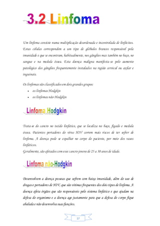 17
Um linfoma consiste numa multiplicação desordenada e incontrolada de linfócitos.
Estas células correspondem a um tipo de glóbulos brancos responsável pela
imunidade e que se encontram, habitualmente, nos gânglios mas também no baço, no
sangue e na medula óssea. Esta doença maligna manifesta-se pelo aumento
patológico dos gânglios frequentemente instalados na região cervical ou axilar e
inguinais.
Os linfomas são classificados em dois grandes grupos:
 os linfomas Hodgkin
 os linfomas não-Hodgkin
Trata-se do cancro no tecido linfático, que se localiza no baço, fígado e medula
óssea. Pacientes portadores do vírus HIV correm mais riscos de ter sofrer de
linfoma. A doença pode se espalhar no corpo do paciente, por meio dos vasos
linfáticos.
Geralmente,são afetados com esse cancro jovens de 25 a 30 anos de idade.
Desenvolvem a doença pessoas que sofrem com baixa imunidade, além do uso de
drogas e portadores de HIV, que são vítimas frequentes dos dois tipos de linfoma. A
doença afeta órgãos que são responsáveis pelo sistema linfático e que ajudam na
defesa do organismo e a doença age justamente para que a defesa do corpo fique
abalada e não desenvolva suas funções.
 