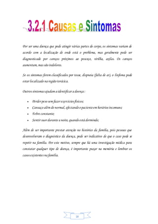 18
Por ser uma doença que pode atingir várias partes do corpo, os sintomas variam de
acordo com a localização de onde está o problema, mas geralmente pode ser
diagnosticado por caroços próximos ao pescoço, virilha, axilas. Os caroços
aumentam,mas são indolores.
Se os sintomas forem classificados por tosse, dispneia (falta de ar), o linfoma pode
estar localizado na região torácica.
Outros sintomas ajudam a identificar a doença :
 Perder peso sem fazer exercícios físicos;
 Cansaço além do normal, afectandoo pacienteem horários incomuns;
 Febre constante;
 Sentir suor durante a noite,quando está dormindo;
Além de ser importante prestar atenção no histórico da família, pois pessoas que
desenvolveram o diagnóstico da doença, pode ser indicativo de que o caso pode se
repetir na família. Por este motivo, sempre que há uma investigação médica para
constatar qualquer tipo de doença, é importante puxar na memória e lembrar os
casos existentes na família.
 