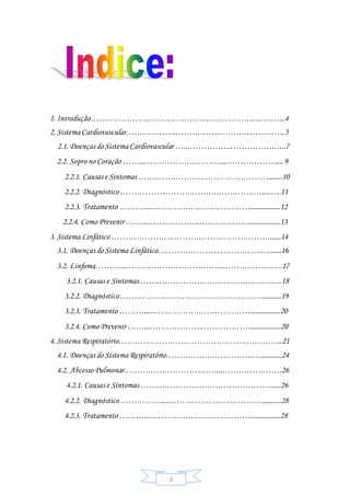 2
1. Introdução……………………………….……………………..….…...4
2. Sistema Cardiovascular……………...…………………………………..5
2.1. Doenças do Sistema Cardiovascular …..…………….…………….…..7
2.2. Sopro no Coração ……...………………………....………………....9
2.2.1. Causas e Sintomas …….…….……….……………………........10
2.2.2. Diagnóstico……………..……….……….………….….....….11
2.2.3. Tratamento ………...……………….……………….................12
2.2.4. Como Prevenir ……...……………….………………..................13
3. Sistema Linfático ………………….………………………………......14
3.1. Doenças do Sistema Linfático………………….…………….….......16
3.2. Linfoma………...……………………………...………………….17
3.2.1. Causas e Sintomas …….…….……….………………………..18
3.2.2. Diagnóstico……………..……….……….………….…...........19
3.2.3. Tratamento ………...……………….……………….................20
3.2.4. Como Prevenir ……...……………….……………….................20
4. Sistema Respiratório……………….…………………………………...21
4.1. Doenças do Sistema Respiratório…………….…………….…............24
4.2. Abcesso Pulmonar.……………………………...………………….26
4.2.1. Causas e Sintomas …….…….……….……………………......26
4.2.2. Diagnóstico……………..……….……….………….…...........28
4.2.3. Tratamento ………...……………….……………….................28
 