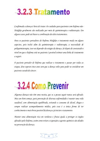 20
Confirmada a doença é hora de tratar. Os cuidados para pacientes com linfoma não-
Hodgkin geralmente são realizados por meio de quimioterapia e radioterapia. Em
alguns casos,pode até haver a combinação dos dois tratamentos.
Para os pacientes portadores do linfoma Hodgkin o tratamento muda em alguns
aspectos, pois inclui além da quimioterapia e radioterapia, a necessidade de
poliquimioterapia, isso vai depender do estágio da doença. Só depois de constatado o
nível em que o linfoma está no paciente é possível estimar uma linha de tratamento
a seguir.
O paciente portador de linfoma que realizar o tratamento e passar por todas as
etapas, deve esperar cinco anos sem que a doença volte para poder se considerar um
paciente curadodo câncer.
Algumas doenças não têm uma receita, que se a pessoa seguir nunca será afetado.
Mas um bom começo, para prevenção de diversas enfermidades é manter uma vida
saudável, com alimentação equilibrada, evitando o consumo de álcool, drogas e
sempre realizar acompanhamento médico, pois essa é a única forma de ter
conhecimento o mais breve possívelda doença e já iniciar o tratamento.
Manter uma alimentação rica em verduras e frutas ajuda a proteger os órgãos
afetados pelo linfoma, assim como evitar a exposição a agentes químicos são aliados
na prevenção da doença.
 