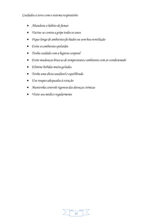 23
Cuidados a teres com o sistema respiratório
 Abandone o hábito de fumar
 Vacine-se contra a gripe todos os anos
 Fique longede ambientes fechados ou sem boa ventilação
 Evite os ambientes poluídos
 Tenha cuidado com a higienecorporal
 Evite mudanças bruscas de temperatura e ambientes com ar condicionado
 Elimine bebidas muitogeladas
 Tenha uma dieta saudável e equilibrada
 Use roupas adequadas à estação
 Mantenha controle rigorosodas doenças crónicas
 Visite seu médico regularmente
 