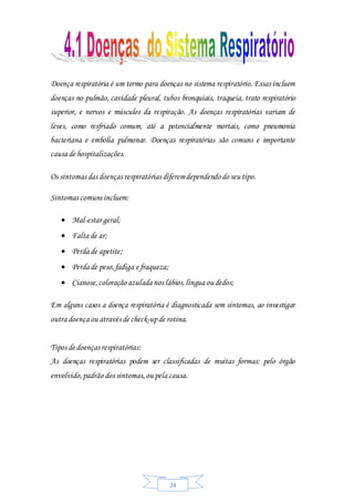 24
Doença respiratória é um termo para doenças no sistema respiratório. Essas incluem
doenças no pulmão, cavidade pleural, tubos bronquiais, traqueia, trato respiratório
superior, e nervos e músculos da respiração. As doenças respiratórias variam de
leves, como resfriado comum, até a potencialmente mortais, como pneumonia
bacteriana e embolia pulmonar. Doenças respiratórias são comuns e importante
causa de hospitalizações.
Os sintomas das doenças respiratórias diferemdependendo do seu tipo.
Sintomas comuns incluem:
 Mal-estar geral;
 Falta de ar;
 Perda de apetite;
 Perda de peso,fadiga e fraqueza;
 Cianose,coloração azulada nos lábios,língua ou dedos;
Em alguns casos a doença respiratória é diagnosticada sem sintomas, ao investigar
outra doença ou através de check-upde rotina.
Tipos de doenças respiratórias:
As doenças respiratórias podem ser classificadas de muitas formas: pelo órgão
envolvido,padrão dos sintomas,ou pela causa.
 