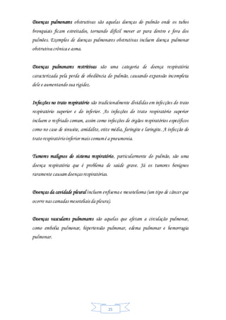 25
Doenças pulmonares obstrutivas são aquelas doenças do pulmão onde os tubos
bronquiais ficam estreitados, tornando difícil mover ar para dentro e fora dos
pulmões. Exemplos de doenças pulmonares obstrutivas incluem doença pulmonar
obstrutiva crônica e asma.
Doenças pulmonares restritivas são uma categoria de doença respiratória
caracterizada pela perda de obediência do pulmão, causando expansão incompleta
dele e aumentando sua rigidez.
Infecções no trato respiratório são tradicionalmente divididas em infecções do trato
respiratório superior e do inferior. As infecções do trato respiratório superior
incluem o resfriado comum, assim como infecções de órgãos respiratórios específicos
como no caso de sinusite, amidalite, otite média, faringite e laringite. A infecção do
trato respiratórioinferior mais comumé a pneumonia.
Tumores malignos do sistema respiratório, particularmente do pulmão, são uma
doença respiratória que é problema de saúde grave. Já os tumores benignos
raramente causam doenças respiratórias.
Doenças da cavidade pleural incluem enfisema e mesotelioma (um tipo de câncer que
ocorre nas camadas mesoteliais da pleura).
Doenças vasculares pulmonares são aquelas que afetam a circulação pulmonar,
como embolia pulmonar, hipertensão pulmonar, edema pulmonar e hemorragia
pulmonar.
 