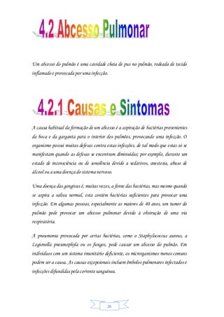 26
Um abcesso do pulmão é uma cavidade cheia de pus no pulmão, rodeada de tecido
inflamado e provocada por uma infecção.
A causa habitual da formação de um abcesso é a aspiração de bactérias provenientes
da boca e da garganta para o interior dos pulmões, provocando uma infecção. O
organismo possui muitas defesas contra estas infecções, de tal modo que estas só se
manifestam quando as defesas se encontram diminuídas; por exemplo, durante um
estado de inconsciência ou de sonolência devido a sedativos, anestesia, abuso de
álcool ou a uma doença do sistema nervoso.
Uma doença das gengivas é, muitas vezes, a fonte das bactérias, mas mesmo quando
se aspira a saliva normal, esta contém bactérias suficientes para provocar uma
infecção. Em algumas pessoas, especialmente as maiores de 40 anos, um tumor do
pulmão pode provocar um abcesso pulmonar devido à obstrução de uma via
respiratória.
A pneumonia provocada por certas bactérias, como o Staphylococcus aureus, a
Legionella pneumophyla ou os fungos, pode causar um abcesso do pulmão. Em
indivíduos com um sistema imunitário deficiente, os microrganismos menos comuns
podem ser a causa. As causas excepcionais incluem êmbolos pulmonares infectados e
infecções difundidas pela correntesanguínea.
 