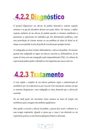 28
É possível diagnosticar um abcesso do pulmão baseando-se somente naqueles
sintomas e no que for descoberto durante um exame clínico. No entanto, o médico
suspeita realmente de um abcesso do pulmão quando os sintomas semelhantes à
pneumonia se apresentam em indivíduos que têm determinados problemas, como
uma perturbação do sistema nervoso ou um problema de abuso de álcool ou de
drogas ou um episódio recente de perda de consciência por qualquer motivo.
As radiografias ao tórax revelam, habitualmente, o abcesso do pulmão. No entanto,
quando uma radiografia só sugere um abcesso, necessita-se, habitualmente, de um
exame do tórax com uma tomografia axial computadorizada (TAC). As culturas da
expectoração podem ajudar a identificaro microrganismo quecausa o abcesso.
A cura rápida e completa de um abcesso pulmonar requer a administração de
antibióticos por via endovenosa ou por via oral. Este tratamento continua até que
os sintomas desapareçam e uma radiografia ao tórax demonstre que o abcesso foi
resolvido.
De um modo geral, são necessárias várias semanas ou meses de terapia com
antibióticos para conseguir uma melhoria significativa.
Para ajudar a esvaziar o abcesso do pulmão, a pessoa deve tossir e submeter-se a
uma terapia respiratória. Quando se pensa que a causa é um obstáculo na via
respiratória,pratica-se uma broncoscopia para eliminar a obstrução.
 