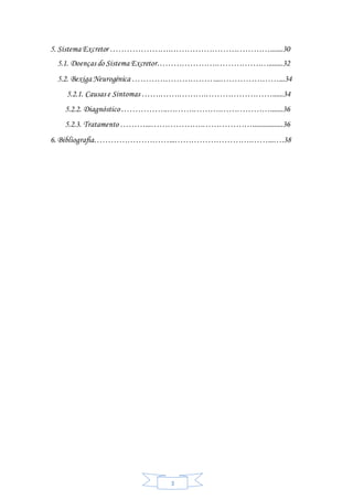 3
5. Sistema Excretor ………………….……………………………….......30
5.1. Doenças do Sistema Excretor………………….…………….…........32
5.2. Bexiga Neurogénica …………………………...…………………...34
5.2.1. Causas e Sintomas …….…….……….……………………......34
5.2.2. Diagnóstico……………..……….……….……………….......36
5.2.3. Tratamento ………...……………….……………….................36
6. Bibliografia………………………...……………………….……...….38
 