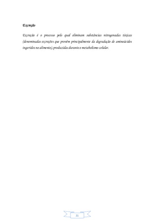 31
Excreção
Excreção é o processo pelo qual eliminam substâncias nitrogenadas tóxicas
(denominadas excreções que provêm principalmente da degradação de aminoácidos
ingeridos no alimento),produzidas duranteo metabolismo celular.
 