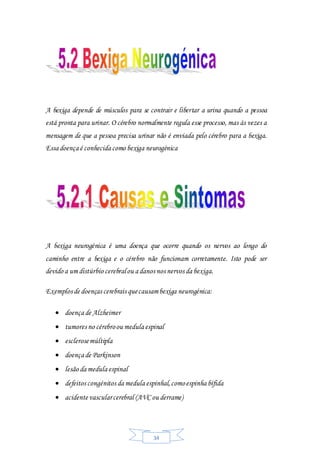 34
A bexiga depende de músculos para se contrair e libertar a urina quando a pessoa
está pronta para urinar. O cérebro normalmente regula esse processo, mas às vezes a
mensagem de que a pessoa precisa urinar não é enviada pelo cérebro para a bexiga.
Essa doença é conhecida como bexiga neurogénica
A bexiga neurogénica é uma doença que ocorre quando os nervos ao longo do
caminho entre a bexiga e o cérebro não funcionam corretamente. Isto pode ser
devido a um distúrbio cerebralou a danos nos nervos da bexiga.
Exemplos de doenças cerebrais quecausambexiga neurogénica:
 doença de Alzheimer
 tumores no cérebroou medula espinal
 esclerosemúltipla
 doença de Parkinson
 lesão da medula espinal
 defeitos congénitos da medula espinhal,comoespinha bífida
 acidente vascularcerebral (AVC ou derrame)
 