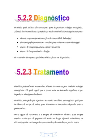 36
O médico pode solicitar diversos exames para diagnosticar a bexiga neurogénica.
Além do histórico médico e examefísico,o médicopode solicitar os seguintes exames:
 cistometrograma (para testar a função e capacidade da bexiga)
 eletromiografia (para testar a coordenação e o tônus muscular da bexiga)
 exames de imagens da coluna espinal e do cérebro
 exames de imagens dos rins e bexiga
Os resultados dos exames ajudarãoo médicoa fazer um diagnóstico.
O médico provavelmente recomendará diversos tratamentos para combater a bexiga
neurogénica. Ele pode sugerir que a pessoa urine em intervalos regulares, o que
impede que a bexiga encha demais.
O médico pode pedir que o paciente mantenha um diário para registrar quaisquer
incidentes de escape de urina, para determinar os intervalos adequados para a
pessoa urinar.
Outra opção de tratamento é a terapia de estimulação eléctrica. Essa terapia
envolve a colocação de pequenos eléctrodos na bexiga. Quando estimulados, os
eléctrodos podem enviarimpulsos para o cérebro,dizendo-lhe que precisa urinar.
 