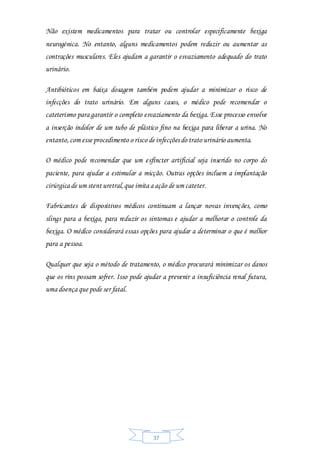 37
Não existem medicamentos para tratar ou controlar especificamente bexiga
neurogénica. No entanto, alguns medicamentos podem reduzir ou aumentar as
contrações musculares. Eles ajudam a garantir o esvaziamento adequado do trato
urinário.
Antibióticos em baixa dosagem também podem ajudar a minimizar o risco de
infecções do trato urinário. Em alguns casos, o médico pode recomendar o
cateterismo para garantir o completo esvaziamento da bexiga. Esse processo envolve
a inserção indolor de um tubo de plástico fino na bexiga para liberar a urina. No
entanto,com esse procedimento o risco de infecções do trato urinário aumenta.
O médico pode recomendar que um esfíncter artificial seja inserido no corpo do
paciente, para ajudar a estimular a micção. Outras opções incluem a implantação
cirúrgica de um stent uretral,que imita a ação de um cateter.
Fabricantes de dispositivos médicos continuam a lançar novas invenções, como
slings para a bexiga, para reduzir os sintomas e ajudar a melhorar o controle da
bexiga. O médico considerará essas opções para ajudar a determinar o que é melhor
para a pessoa.
Qualquer que seja o método de tratamento, o médico procurará minimizar os danos
que os rins possam sofrer. Isso pode ajudar a prevenir a insuficiência renal futura,
uma doença que pode ser fatal.
 