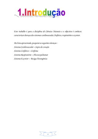 4
Este trabalho é para a disciplina de Ciências Naturais e o objectivo é conhecer,
caracterizar doenças dos sistemas cardiovascular,linfático,respiratório e excretor.
Da lista apresentada, pesquisei as seguintes doenças :
Sistema Cardiovascular – Sopro do coração
Sistema Linfático – Linfoma
Sistema Respiratório – Abcesso pulmonar
Sistema Excretor – Bexiga Neurogénica
 
