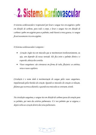 5
O sistema cardiovascular é responsável por levar o sangue rico em oxigénio e pobre
em dióxido de carbono, para todo o corpo, e levar o sangue rico em dióxido de
carbono e pobre em oxigénio para os pulmões, onde haverá a troca gasosa, e o sangue
ficará novamente ricoem oxigénio.
O Sistema cardiovascular é composto :
 Coração: órgão rico em músculos que se movimentam involuntariamente, ou
seja, sem depender da nossa vontade. Ele fica entre o pulmão direito e o
esquerdo,abaixo das costelas.
 Vasos sanguíneos: são estruturas em forma de tubo, flexíveis: as artérias,
veias e vasos capilares.
Circulação é o nome dado à movimentação do sangue pelos vasos sanguíneos,
impulsionada pelas batidas do coração. Quando os músculos do coração se relaxam,
falamos que ocorreua diástole; e quandoseus músculos se contraem,sístole.
Na circulação sanguínea, o sangue rico em dióxido de carbono passa do coração para
os pulmões, por meio das artérias pulmonares. E é nos pulmões que se oxigena, e
depois volta ao coração dentro das veias pulmonares.
 