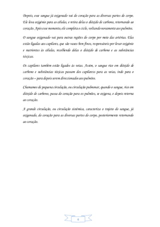 6
Depois, esse sangue já oxigenado vai do coração para as diversas partes do corpo.
Ele leva oxigénio para as células, e retira delas o dióxido de carbono, retornando ao
coração.Após esse momento,ele completa o ciclo, voltandonovamenteaos pulmões.
O sangue oxigenado vai para outras regiões do corpo por meio das artérias. Elas
estão ligadas aos capilares, que são vasos bem finos, responsáveis por levar oxigénio
e nutrientes às células, recolhendo delas o dióxido de carbono e as substâncias
tóxicas.
Os capilares também estão ligados às veias. Assim, o sangue rico em dióxido de
carbono e substâncias tóxicas passam dos capilaress para as veias, indo para o
coração – para depois serem direccionados aos pulmões.
Chamamos de pequena circulação, ou circulação pulmonar, quando o sangue, rico em
dióxido de carbono, passa do coração para os pulmões, se oxigena, e depois retorna
ao coração.
A grande circulação, ou circulação sistémica, caracteriza o trajeto do sangue, já
oxigenado, do coração para as diversas partes do corpo, posteriormente retornando
ao coração.
 
