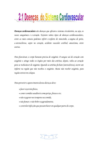 7
Doenças cardiovasculares são doenças que afetam o sistema circulatório, ou seja, os
vasos sanguíneos e o coração. Existem vários tipos de doenças cardiovasculares,
entre as mais comuns podemos referir o enfarte do miocárdio, a angina de peito,
a aterosclerose, sopro no coração, acidente vascular cerebral, aneurisma, entre
outras.
Para funcionar, o corpo humano precisa de oxigénio. O sangue sai do coração com
oxigénio e atinge todos os órgãos por meio das artérias; depois, volta ao coração
para se reabastecer de oxigénio. Quando as artérias fecham (aterosclerose), ocorre um
infarto na região que não recebeu o oxigénio. Basta não receber oxigénio, para
região entrarem colapso.
Para prevenir o aparecimentodestas doenças deve:
 fazer exercíciofísico,
 comer comidas saudáveis como peixes,frutas e etc.
 não exagerar nos temperos na comida,
 não fumar; e não beber exageradamente,
 controlarinfecções que possam haver em qualquer parte do corpo.
 