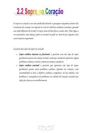 9
O sopro no coração é um som produzido durante a passagem sanguínea através das
estruturas do coração, em especial no caso de válvulas cardíacas anormais, gerando
um ruído diferente do normal. O sopro varia de bem fraco a muito alto. Não chega a
ser exatamente uma doença, pode ser normal ou pode ser sinal de que alguma coisa
está errada no organismo.
Existem dois tipos de sopro no coração:
 Sopro cardíaco inocente ou funcional: a paciente com este tipo de sopro
geralmente possui um coração normal, sendo que raramente apresenta algum
problema cardíaco;é muito comum em crianças saudáveis.
 Sopro cardíaco anormal: o paciente que apresenta este tipo de sopro,
geralmente possui outro problema cardíaco. Quando em crianças, esta
anormalidade se deve a defeitos cardíacos congénitos. Já nos adultos, este
problema é consequência de problemas na válvula do coração causados por
infecção,doença ou envelhecimento.
 