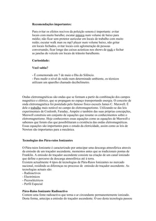 Recomendações importantes:

       Para evitar os efeitos nocivos da poluição sonora é importante: evitar
       locais com muito barulho; escutar música num volume de baixo para
       médio; não ficar sem protetor auricular em locais de trabalho com muito
       ruído; escutar walk man ou mp3 player num volume baixo, não gritar
       em locais fechados, evitar locais com aglomeração de pessoas
       conversando, ficar longe das caixas acústicas nos shows de rock e fechar
       as janelas do veículo em locais de trânsito barulhento.

       Curiosidade:

       Você sabia?

       - É comemorado em 7 de maio o Dia do Silêncio.
       - Para medir o nível de ruído num determinado ambiente, os técnicos
       utilizam um aparelho chamado decibelímetro.



Ondas eletromagnéticas são ondas que se formam a partir da combinação dos campos
magnético e elétrico, que se propagam no espaço transportando energia. O conceito de
onda eletromagnética foi postulado pelo famoso físico escocês James C. Maxwell. É
dele o trabalho mais notável no campo do eletromagnetismo. Utilizando-se das leis
experimentais de Coulomb, Faraday, Ampère e também das suas próprias concepções,
Maxwell construiu um conjunto de equações que resume os conhecimentos sobre o
eletromagnetismo. Hoje conhecemos essas equações como as equações de Maxwell e
sabemos que foram elas que possibilitaram a existência das ondas eletromagnéticas.
Essas equações são importantes para o estudo da eletricidade, assim como as leis de
Newton são importantes para a mecânica.


Tecnologias dos Pára-raios Ionizantes

O Pára-raios Ionizante é caracterizado por antecipar uma descarga atmosférica através
da emissão de um traçador ascendente, momentos antes que as tradicionais pontas de
Franklin. A emissão do traçador ascendente consiste na criação de um canal ionizado
que define o percurso da descarga atmosférica até à terra.
Existem actualmente 4 tipos de tecnologias de Pára-Raios Ionizantes no mercado
nacional, residindo as diferenças no processo de emissão do traçador ascendente. As
tecnologias actuais são:
- Radioactivos
- Electrónicos
- Piezoeléctricos
- Perfil Especial

Pára-Raios Ionizante Radioactivo
Contem uma fonte radioactiva que torna o ar circundante permanentemente ionizado.
Desta forma, antecipa a emissão do traçador ascendente. O uso desta tecnologia passou
 