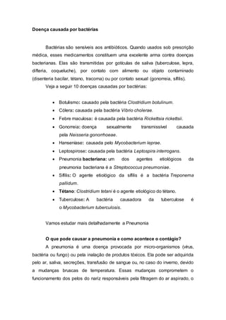 Doença causada por bactérias
Bactérias são sensíveis aos antibióticos. Quando usados sob prescrição
médica, esses medicamentos constituem uma excelente arma contra doenças
bacterianas. Elas são transmitidas por gotículas de saliva (tuberculose, lepra,
difteria, coqueluche), por contato com alimento ou objeto contaminado
(disenteria bacilar, tétano, tracoma) ou por contato sexual (gonorreia, sífilis).
Veja a seguir 10 doenças causadas por bactérias:
 Botulismo: causado pela bactéria Clostridium botulinum.
 Cólera: causada pela bactéria Vibrio cholerae.
 Febre maculosa: é causada pela bactéria Rickettsia rickettsii.
 Gonorreia: doença sexualmente transmissível causada
pela Neisseria gonorrhoeae.
 Hanseníase: causada pelo Mycobacterium leprae.
 Leptospirose: causada pela bactéria Leptospira interrogans.
 Pneumonia bacteriana: um dos agentes etiológicos da
pneumonia bacteriana é a Streptococcus pneumoniae.
 Sífilis: O agente etiológico da sífilis é a bactéria Treponema
pallidum.
 Tétano: Clostridium tetani é o agente etiológico do tétano.
 Tuberculose: A bactéria causadora da tuberculose é
o Mycobacterium tuberculosis.
Vamos estudar mais detalhadamente a Pneumonia
O que pode causar a pneumonia e como acontece o contágio?
A pneumonia é uma doença provocada por micro-organismos (vírus,
bactéria ou fungo) ou pela inalação de produtos tóxicos. Ela pode ser adquirida
pelo ar, saliva, secreções, transfusão de sangue ou, no caso do inverno, devido
a mudanças bruscas de temperatura. Essas mudanças comprometem o
funcionamento dos pelos do nariz responsáveis pela filtragem do ar aspirado, o
 