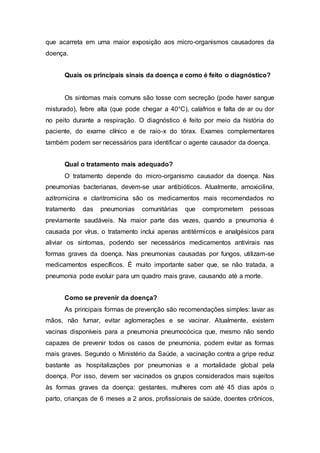 que acarreta em uma maior exposição aos micro-organismos causadores da
doença.
Quais os principais sinais da doença e como é feito o diagnóstico?
Os sintomas mais comuns são tosse com secreção (pode haver sangue
misturado), febre alta (que pode chegar a 40°C), calafrios e falta de ar ou dor
no peito durante a respiração. O diagnóstico é feito por meio da história do
paciente, do exame clínico e de raio-x do tórax. Exames complementares
também podem ser necessários para identificar o agente causador da doença.
Qual o tratamento mais adequado?
O tratamento depende do micro-organismo causador da doença. Nas
pneumonias bacterianas, devem-se usar antibióticos. Atualmente, amoxicilina,
azitromicina e claritromicina são os medicamentos mais recomendados no
tratamento das pneumonias comunitárias que comprometem pessoas
previamente saudáveis. Na maior parte das vezes, quando a pneumonia é
causada por vírus, o tratamento inclui apenas antitérmicos e analgésicos para
aliviar os sintomas, podendo ser necessários medicamentos antivirais nas
formas graves da doença. Nas pneumonias causadas por fungos, utilizam-se
medicamentos específicos. É muito importante saber que, se não tratada, a
pneumonia pode evoluir para um quadro mais grave, causando até a morte.
Como se prevenir da doença?
As principais formas de prevenção são recomendações simples: lavar as
mãos, não fumar, evitar aglomerações e se vacinar. Atualmente, existem
vacinas disponíveis para a pneumonia pneumocócica que, mesmo não sendo
capazes de prevenir todos os casos de pneumonia, podem evitar as formas
mais graves. Segundo o Ministério da Saúde, a vacinação contra a gripe reduz
bastante as hospitalizações por pneumonias e a mortalidade global pela
doença. Por isso, devem ser vacinados os grupos considerados mais sujeitos
às formas graves da doença: gestantes, mulheres com até 45 dias após o
parto, crianças de 6 meses a 2 anos, profissionais de saúde, doentes crônicos,
 
