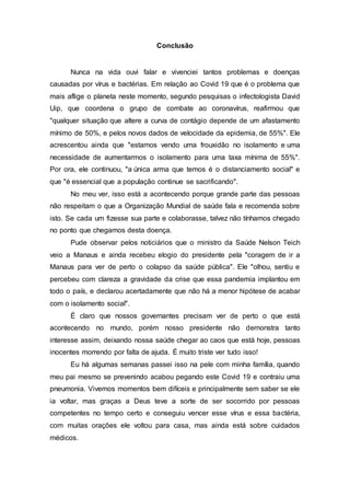Conclusão
Nunca na vida ouvi falar e vivenciei tantos problemas e doenças
causadas por vírus e bactérias. Em relação ao Covid 19 que é o problema que
mais aflige o planeta neste momento, segundo pesquisas o infectologista David
Uip, que coordena o grupo de combate ao coronavírus, reafirmou que
"qualquer situação que altere a curva de contágio depende de um afastamento
mínimo de 50%, e pelos novos dados de velocidade da epidemia, de 55%". Ele
acrescentou ainda que "estamos vendo uma frouxidão no isolamento e uma
necessidade de aumentarmos o isolamento para uma taxa mínima de 55%".
Por ora, ele continuou, "a única arma que temos é o distanciamento social" e
que "é essencial que a população continue se sacrificando".
No meu ver, isso está a acontecendo porque grande parte das pessoas
não respeitam o que a Organização Mundial de saúde fala e recomenda sobre
isto. Se cada um fizesse sua parte e colaborasse, talvez não tínhamos chegado
no ponto que chegamos desta doença.
Pude observar pelos noticiários que o ministro da Saúde Nelson Teich
veio a Manaus e ainda recebeu elogio do presidente pela "coragem de ir a
Manaus para ver de perto o colapso da saúde pública". Ele "olhou, sentiu e
percebeu com clareza a gravidade da crise que essa pandemia implantou em
todo o país, e declarou acertadamente que não há a menor hipótese de acabar
com o isolamento social".
É claro que nossos governantes precisam ver de perto o que está
acontecendo no mundo, porém nosso presidente não demonstra tanto
interesse assim, deixando nossa saúde chegar ao caos que está hoje, pessoas
inocentes morrendo por falta de ajuda. É muito triste ver tudo isso!
Eu há algumas semanas passei isso na pele com minha família, quando
meu pai mesmo se prevenindo acabou pegando este Covid 19 e contraiu uma
pneumonia. Vivemos momentos bem difíceis e principalmente sem saber se ele
ia voltar, mas graças a Deus teve a sorte de ser socorrido por pessoas
competentes no tempo certo e conseguiu vencer esse vírus e essa bactéria,
com muitas orações ele voltou para casa, mas ainda está sobre cuidados
médicos.
 