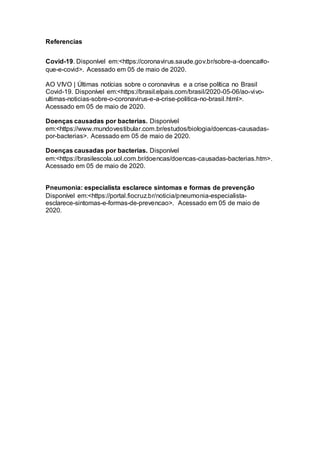 Referencias
Covid-19. Disponível em:<https://coronavirus.saude.gov.br/sobre-a-doenca#o-
que-e-covid>. Acessado em 05 de maio de 2020.
AO VIVO | Últimas notícias sobre o coronavírus e a crise política no Brasil
Covid-19. Disponível em:<https://brasil.elpais.com/brasil/2020-05-06/ao-vivo-
ultimas-noticias-sobre-o-coronavirus-e-a-crise-politica-no-brasil.html>.
Acessado em 05 de maio de 2020.
Doenças causadas por bacterias. Disponível
em:<https://www.mundovestibular.com.br/estudos/biologia/doencas-causadas-
por-bacterias>. Acessado em 05 de maio de 2020.
Doenças causadas por bacterias. Disponível
em:<https://brasilescola.uol.com.br/doencas/doencas-causadas-bacterias.htm>.
Acessado em 05 de maio de 2020.
Pneumonia: especialista esclarece sintomas e formas de prevenção
Disponível em:<https://portal.fiocruz.br/noticia/pneumonia-especialista-
esclarece-sintomas-e-formas-de-prevencao>. Acessado em 05 de maio de
2020.
 