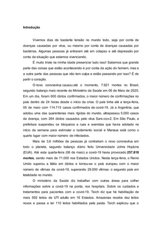 Introdução
Vivemos dias de bastante tensão no mundo todo, seja por conta de
doenças causadas por vírus, ou mesmo por conta de doenças causadas por
bactérias. Algumas pessoas já entraram até em colapso e até depressão por
conta da situação que estamos vivenciando.
É muito triste na minha idade presenciar tudo isso! Sabemos que grande
parte das coisas que estão acontecendo é por conta da ação do homem, mas e
a outra parte das pessoas que não tem culpa e estão passando por isso? É de
partir o coração.
O novo coronavírus causou até o momento, 7.921 mortes no Brasil,
segundo balanço mais recente do Ministério da Saúde em 06 de Maio de 2020.
Em um dia, foram 600 óbitos confirmados, o maior número de confirmações no
país dentro de 24 horas desde o início da crise. O país tinha até a terça-feira,
05 de maio com 114.715 casos confirmados de covid-19. Já a Argentina, que
adotou uma das quarentenas mais rígidas do mundo, ultrapassou 5.000 casos
da doença, com 264 óbitos causados pelo vírus Sars-cov-2. Em São Paulo, a
prefeitura suspendeu os bloqueios a ruas e avenidas que havia adotado no
início da semana para estimular o isolamento social e Manaus está como o
quarto lugar com maior número de infectados.
Mais de 3,6 milhões de pessoas já contraíram o novo coronavírus em
todo o planeta, segundo balanço diário feito Universidade Johns Hopkins
(EUA). Até esta quarta-feira (06 de maio) a covid-19 havia provocado 257.818
mortes, sendo mais de 71.000 nos Estados Unidos. Nesta terça-feira, o Reino
Unido superou a Itália em óbitos e tornou-se o país europeu com o maior
número de vítimas da covid-19, superando 29.000 vítimas: o segundo país em
letalidade no mundo.
O ministério da Saúde diz trabalhar com outras áreas para colher
informações sobre a covid-19 na ponta, nos hospitais. Sobre os cuidados e
tratamentos para pacientes com a covid-19, Teich diz que há habilitação de
mais 592 leitos de UTI adulto em 16 Estados. Amazonas recebe dez leitos
novos e passa a ter 110 leitos habilitados pela pasta. Teich explicou que o
 