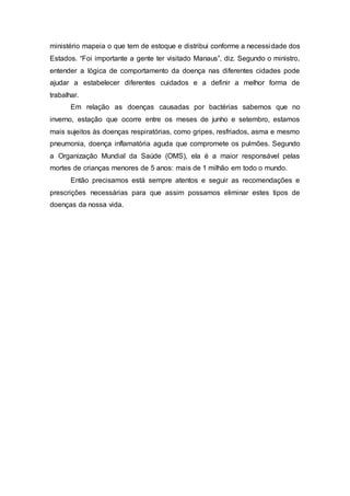 ministério mapeia o que tem de estoque e distribui conforme a necessidade dos
Estados. “Foi importante a gente ter visitado Manaus”, diz. Segundo o ministro,
entender a lógica de comportamento da doença nas diferentes cidades pode
ajudar a estabelecer diferentes cuidados e a definir a melhor forma de
trabalhar.
Em relação as doenças causadas por bactérias sabemos que no
inverno, estação que ocorre entre os meses de junho e setembro, estamos
mais sujeitos às doenças respiratórias, como gripes, resfriados, asma e mesmo
pneumonia, doença inflamatória aguda que compromete os pulmões. Segundo
a Organização Mundial da Saúde (OMS), ela é a maior responsável pelas
mortes de crianças menores de 5 anos: mais de 1 milhão em todo o mundo.
Então precisamos está sempre atentos e seguir as recomendações e
prescrições necessárias para que assim possamos eliminar estes tipos de
doenças da nossa vida.
 