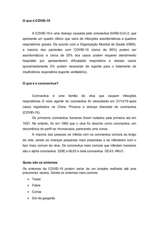 O que é COVID-19
A COVID-19 é uma doença causada pelo coronavírus SARS-CoV-2, que
apresenta um quadro clínico que varia de infecções assintomáticas a quadros
respiratórios graves. De acordo com a Organização Mundial de Saúde (OMS),
a maioria dos pacientes com COVID-19 (cerca de 80%) podem ser
assintomáticos e cerca de 20% dos casos podem requerer atendimento
hospitalar por apresentarem dificuldade respiratória e desses casos
aproximadamente 5% podem necessitar de suporte para o tratamento de
insuficiência respiratória (suporte ventilatório).
O que é o coronavírus?
Coronavírus é uma família de vírus que causam infecções
respiratórias. O novo agente do coronavírus foi descoberto em 31/12/19 após
casos registrados na China. Provoca a doença chamada de coronavírus
(COVID-19).
Os primeiros coronavírus humanos foram isolados pela primeira vez em
1937. No entanto, foi em 1965 que o vírus foi descrito como coronavírus, em
decorrência do perfil na microscopia, parecendo uma coroa.
A maioria das pessoas se infecta com os coronavírus comuns ao longo
da vida, sendo as crianças pequenas mais propensas a se infectarem com o
tipo mais comum do vírus. Os coronavírus mais comuns que infectam humanos
são o alpha coronavírus 229E e NL63 e beta coronavírus OC43, HKU1.
Quais são os sintomas
Os sintomas da COVID-19 podem variar de um simples resfriado até uma
pneumonia severa. Sendo os sintomas mais comuns:
 Tosse
 Febre
 Coriza
 Dor de garganta
 
