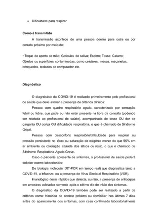  Dificuldade para respirar
Como é transmitido
A transmissão acontece de uma pessoa doente para outra ou por
contato próximo por meio de:
• Toque do aperto de mão; Gotículas de saliva; Espirro; Tosse; Catarro;
Objetos ou superfícies contaminadas, como celulares, mesas, maçanetas,
brinquedos, teclados de computador etc.
Diagnóstico
O diagnóstico da COVID-19 é realizado primeiramente pelo profissional
de saúde que deve avaliar a presença de critérios clínicos:
Pessoa com quadro respiratório agudo, caracterizado por sensação
febril ou febre, que pode ou não estar presente na hora da consulta (podendo
ser relatada ao profissional de saúde), acompanhada de tosse OU dor de
garganta OU coriza OU dificuldade respiratória, o que é chamado de Síndrome
Gripal.
Pessoa com desconforto respiratório/dificuldade para respirar ou
pressão persistente no tórax ou saturação de oxigênio menor do que 95% em
ar ambiente ou coloração azulada dos lábios ou rosto, o que é chamado de
Síndrome Respiratória Aguda Grave.
Caso o paciente apresente os sintomas, o profissional de saúde poderá
solicitar exame laboratoriais:
De biologia molecular (RT-PCR em tempo real) que diagnostica tanto a
COVID-19, a Influenza ou a presença de Vírus Sincicial Respiratório (VSR).
Imunológico (teste rápido) que detecta, ou não, a presença de anticorpos
em amostras coletadas somente após o sétimo dia de início dos sintomas.
O diagnóstico da COVID-19 também pode ser realizado a partir de
critérios como: histórico de contato próximo ou domiciliar, nos últimos 7 dias
antes do aparecimento dos sintomas, com caso confirmado laboratorialmente
 
