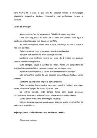 para COVID-19 e para o qual não foi possível realizar a investigação
laboratorial específica, também observados pelo profissional durante a
consulta.
Como se proteger
As recomendações de prevenção à COVID-19 são as seguintes:
Lave com frequência as mãos até a altura dos punhos, com água e
sabão, ou então higienize com álcool em gel 70%.
Ao tossir ou espirrar, cubra nariz e boca com lenço ou com o braço, e
não com as mãos.
Evite tocar olhos, nariz e boca com as mãos não lavadas.
Ao tocar, lave sempre as mãos como já indicado.
Mantenha uma distância mínima de cerca de 2 metros de qualquer
pessoa tossindo ou espirrando.
Evite abraços, beijos e apertos de mãos. Adote um comportamento
amigável sem contato físico, mas sempre com um sorriso no rosto.
Higienize com frequência o celular e os brinquedos das crianças.
Não compartilhe objetos de uso pessoal, como talheres, toalhas, pratos
e copos.
Mantenha os ambientes limpos e bem ventilados.
Evite circulação desnecessária nas ruas, estádios, teatros, shoppings,
shows, cinemas e igrejas. Se puder, fique em casa.
Se estiver doente, evite contato físico com outras pessoas,
principalmente idosos e doentes crônicos, e fique em casa até melhorar.
Durma bem e tenha uma alimentação saudável.
Utilize máscaras caseiras ou artesanais feitas de tecido em situações de
saída de sua residência.
Veja aqui como confeccionar e usar a máscara caseira.
Dicas para viajantes
 
