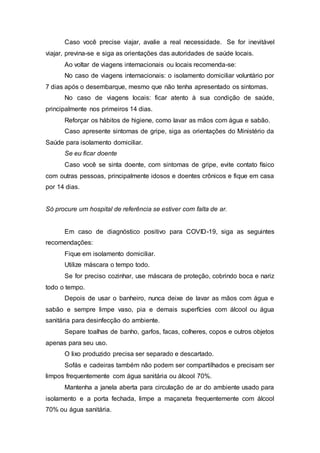 Caso você precise viajar, avalie a real necessidade. Se for inevitável
viajar, previna-se e siga as orientações das autoridades de saúde locais.
Ao voltar de viagens internacionais ou locais recomenda-se:
No caso de viagens internacionais: o isolamento domiciliar voluntário por
7 dias após o desembarque, mesmo que não tenha apresentado os sintomas.
No caso de viagens locais: ficar atento à sua condição de saúde,
principalmente nos primeiros 14 dias.
Reforçar os hábitos de higiene, como lavar as mãos com água e sabão.
Caso apresente sintomas de gripe, siga as orientações do Ministério da
Saúde para isolamento domiciliar.
Se eu ficar doente
Caso você se sinta doente, com sintomas de gripe, evite contato físico
com outras pessoas, principalmente idosos e doentes crônicos e fique em casa
por 14 dias.
Só procure um hospital de referência se estiver com falta de ar.
Em caso de diagnóstico positivo para COVID-19, siga as seguintes
recomendações:
Fique em isolamento domiciliar.
Utilize máscara o tempo todo.
Se for preciso cozinhar, use máscara de proteção, cobrindo boca e nariz
todo o tempo.
Depois de usar o banheiro, nunca deixe de lavar as mãos com água e
sabão e sempre limpe vaso, pia e demais superfícies com álcool ou água
sanitária para desinfecção do ambiente.
Separe toalhas de banho, garfos, facas, colheres, copos e outros objetos
apenas para seu uso.
O lixo produzido precisa ser separado e descartado.
Sofás e cadeiras também não podem ser compartilhados e precisam ser
limpos frequentemente com água sanitária ou álcool 70%.
Mantenha a janela aberta para circulação de ar do ambiente usado para
isolamento e a porta fechada, limpe a maçaneta frequentemente com álcool
70% ou água sanitária.
 