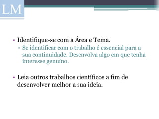 • Identifique-se com a Área e Tema.
  ▫ Se identificar com o trabalho é essencial para a
    sua continuidade. Desenvolva algo em que tenha
    interesse genuíno.

• Leia outros trabalhos científicos a fim de
  desenvolver melhor a sua ideia.
 