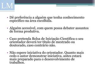 • Dê preferência a alguém que tenha conhecimento
  específico na área escolhida.

• Alguém acessível, com quem possa debater assuntos
  de forma produtiva.

• Caso pretenda Bolsa de Iniciação Científica o seu
  orientador deverá ter título de mestrado ou
  doutorado, caso contrário não.

• Não espere iniciativa do orientador. Quanto mais
  cedo o autor demonstrar iniciativa, antes estará
  mais preparado para o desenvolvimento de
  trabalhos.
 