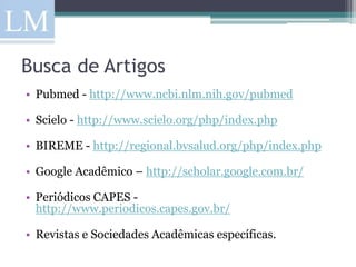 Busca de Artigos
• Pubmed - http://www.ncbi.nlm.nih.gov/pubmed

• Scielo - http://www.scielo.org/php/index.php

• BIREME - http://regional.bvsalud.org/php/index.php

• Google Acadêmico – http://scholar.google.com.br/

• Periódicos CAPES -
  http://www.periodicos.capes.gov.br/

• Revistas e Sociedades Acadêmicas específicas.
 