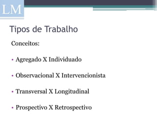 Tipos de Trabalho
Conceitos:

• Agregado X Individuado

• Observacional X Intervencionista

• Transversal X Longitudinal

• Prospectivo X Retrospectivo
 