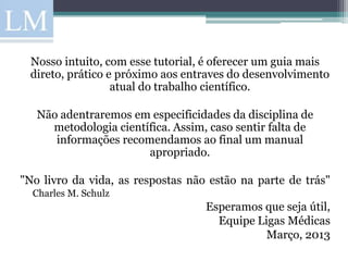 Nosso intuito, com esse tutorial, é oferecer um guia mais
 direto, prático e próximo aos entraves do desenvolvimento
                  atual do trabalho científico.

   Não adentraremos em especificidades da disciplina de
     metodologia científica. Assim, caso sentir falta de
      informações recomendamos ao final um manual
                       apropriado.

"No livro da vida, as respostas não estão na parte de trás"
  Charles M. Schulz
                                   Esperamos que seja útil,
                                     Equipe Ligas Médicas
                                              Março, 2013
 