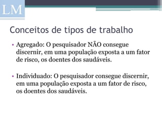 Conceitos de tipos de trabalho
• Agregado: O pesquisador NÃO consegue
  discernir, em uma população exposta a um fator
  de risco, os doentes dos saudáveis.

• Individuado: O pesquisador consegue discernir,
  em uma população exposta a um fator de risco,
  os doentes dos saudáveis.
 