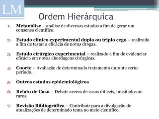 Ordem Hierárquica
1.   Metanálise – análise de diversos estudos a fim de gerar um
     consenso científico.

2.   Estudo clínico experimental duplo ou triplo cego – realizado
     a fim de testar a eficácia de novas drogas.

3.   Estudo cirúrgico experimental – realizado a fim de evidenciar
     eficácia em novas abordagens cirúrgicas.

4.   Coorte – Avaliação de determinado tratamento durante certo
     período.

5.   Outros estudos epidemiológicos

6.   Relato de Caso – Debate acerca de casos difíceis, inusitados ou
     raros.

7.   Revisão Bibliográfica – Contribuir para a divulgação de
     atualizações de determinado tema no meio científico.
 