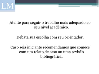 Atente para seguir o trabalho mais adequado ao
              seu nível acadêmico.

   Debata sua escolha com seu orientador.

Caso seja iniciante recomendamos que comece
     com um relato de caso ou uma revisão
                  bibliográfica.
 