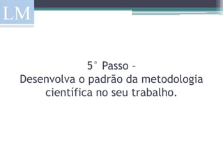 5° Passo –
Desenvolva o padrão da metodologia
    científica no seu trabalho.
 