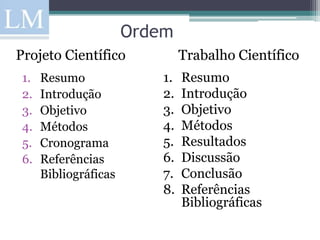 Ordem
Projeto Científico              Trabalho Científico
 1.   Resumo               1.   Resumo
 2.   Introdução           2.   Introdução
 3.   Objetivo             3.   Objetivo
 4.   Métodos              4.   Métodos
 5.   Cronograma           5.   Resultados
 6.   Referências          6.   Discussão
      Bibliográficas       7.   Conclusão
                           8.   Referências
                                Bibliográficas
 