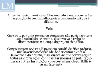 Antes de iniciar você deverá ter uma ideia onde ocorrerá a
   exposição do seu trabalho, pois a burocracia exigida é
                         diferente.

                          Veja:

Caso opte por uma revista ou congresso não pertencentes a
      sua Instituição de ensino, desenvolva o trabalho
       diretamente sem a etapa do projeto científico.

Congressos ou revistas já possuem comitê de ética próprio,
       não havendo necessidade de dar entrada com a
   burocracia do projeto, mas lembre-se que deverá seguir
  todas as informações contidas nas normas de publicação
  dessas outras Instituições (que costumam disponibilizá-
                      las na Internet).
 