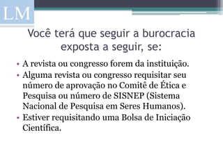 Você terá que seguir a burocracia
        exposta a seguir, se:
• A revista ou congresso forem da instituição.
• Alguma revista ou congresso requisitar seu
  número de aprovação no Comitê de Ética e
  Pesquisa ou número de SISNEP (Sistema
  Nacional de Pesquisa em Seres Humanos).
• Estiver requisitando uma Bolsa de Iniciação
  Científica.
 