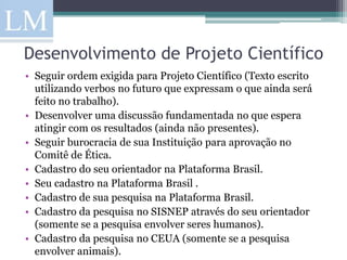 Desenvolvimento de Projeto Científico
• Seguir ordem exigida para Projeto Científico (Texto escrito
  utilizando verbos no futuro que expressam o que ainda será
  feito no trabalho).
• Desenvolver uma discussão fundamentada no que espera
  atingir com os resultados (ainda não presentes).
• Seguir burocracia de sua Instituição para aprovação no
  Comitê de Ética.
• Cadastro do seu orientador na Plataforma Brasil.
• Seu cadastro na Plataforma Brasil .
• Cadastro de sua pesquisa na Plataforma Brasil.
• Cadastro da pesquisa no SISNEP através do seu orientador
  (somente se a pesquisa envolver seres humanos).
• Cadastro da pesquisa no CEUA (somente se a pesquisa
  envolver animais).
 