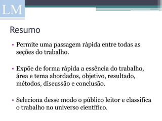Resumo
• Permite uma passagem rápida entre todas as
  seções do trabalho.

• Expõe de forma rápida a essência do trabalho,
  área e tema abordados, objetivo, resultado,
  métodos, discussão e conclusão.

• Seleciona desse modo o público leitor e classifica
  o trabalho no universo científico.
 