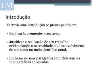 Introdução
Escreva uma introdução se preocupando em:

• Explicar brevemente o seu tema.

• Justificar a realização de seu trabalho
  evidenciando a necessidade do desenvolvimento
  do seu tema no meio científico atual.

• Embasar os seus parágrafos com Referências
  Bibliográficas adequadas.
 