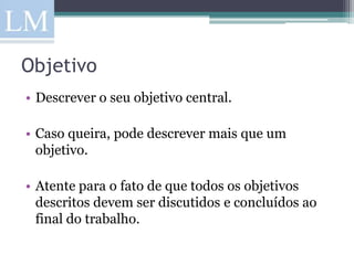 Objetivo
• Descrever o seu objetivo central.

• Caso queira, pode descrever mais que um
  objetivo.

• Atente para o fato de que todos os objetivos
  descritos devem ser discutidos e concluídos ao
  final do trabalho.
 